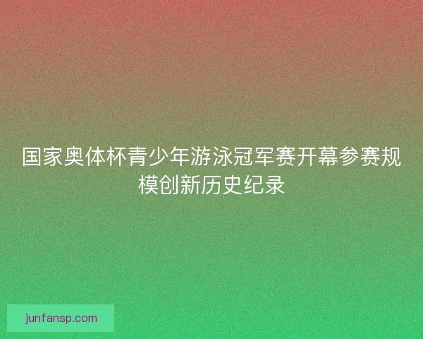 国家奥体杯青少年游泳冠军赛开幕参赛规模创新历史纪录