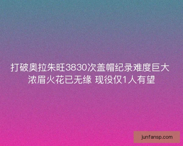 打破奥拉朱旺3830次盖帽纪录难度巨大 浓眉火花已无缘 现役仅1人有望
