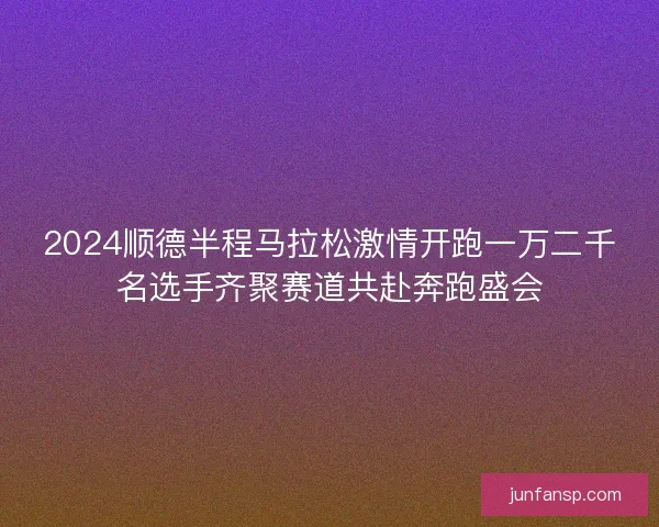 2024顺德半程马拉松激情开跑一万二千名选手齐聚赛道共赴奔跑盛会