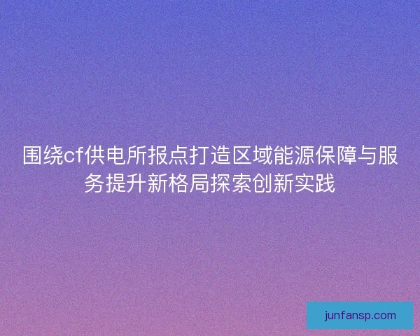 围绕cf供电所报点打造区域能源保障与服务提升新格局探索创新实践