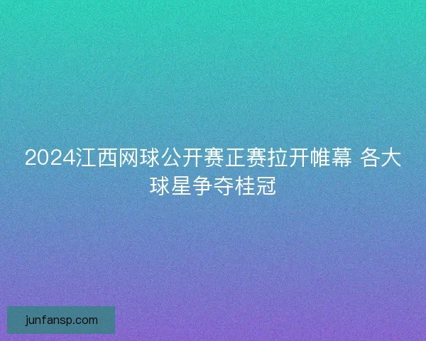 2024江西网球公开赛正赛拉开帷幕 各大球星争夺桂冠