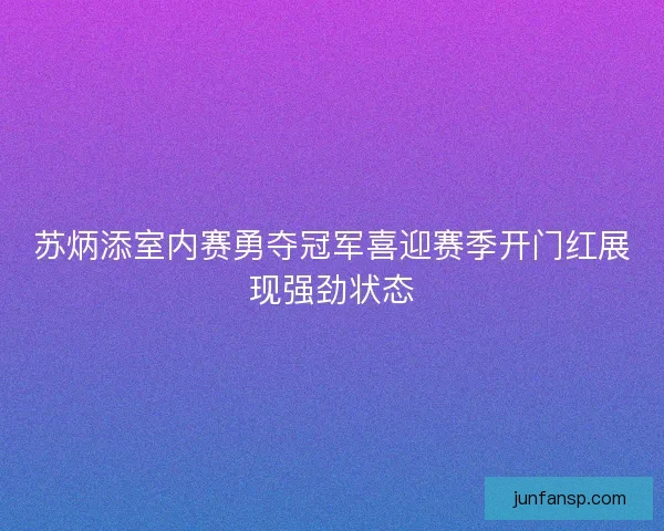 苏炳添室内赛勇夺冠军喜迎赛季开门红展现强劲状态