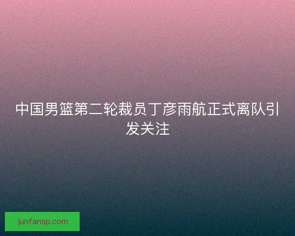 中国男篮第二轮裁员丁彦雨航正式离队引发关注