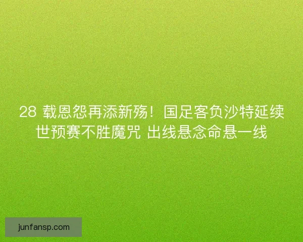 28 载恩怨再添新殇！国足客负沙特延续世预赛不胜魔咒 出线悬念命悬一线