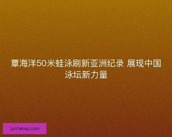 覃海洋50米蛙泳刷新亚洲纪录 展现中国泳坛新力量