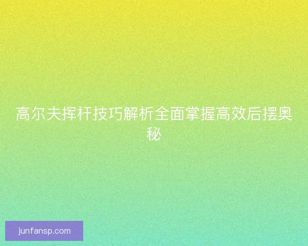 高尔夫挥杆技巧解析全面掌握高效后摆奥秘