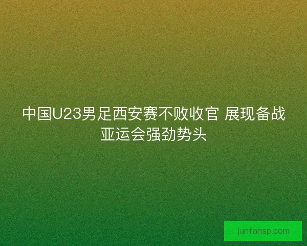 中国U23男足西安赛不败收官 展现备战亚运会强劲势头