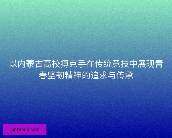 以内蒙古高校搏克手在传统竞技中展现青春坚韧精神的追求与传承