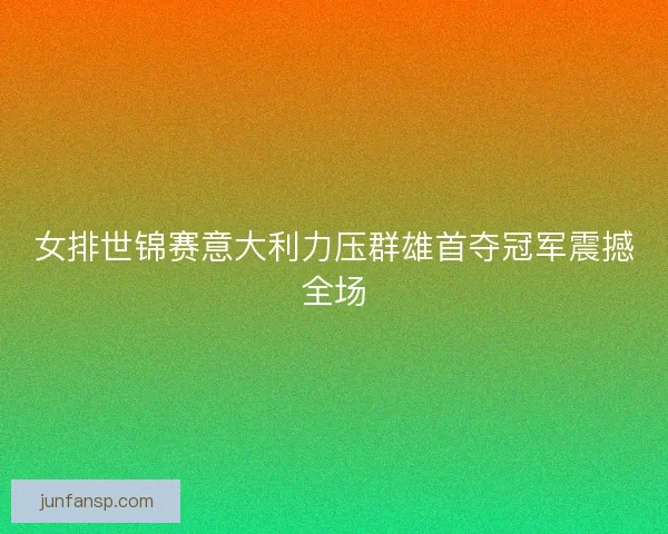 女排世锦赛意大利力压群雄首夺冠军震撼全场