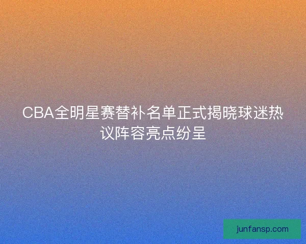 CBA全明星赛替补名单正式揭晓球迷热议阵容亮点纷呈