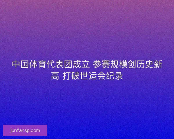 中国体育代表团成立 参赛规模创历史新高 打破世运会纪录