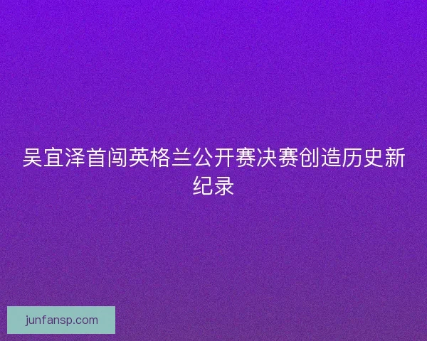 吴宜泽首闯英格兰公开赛决赛创造历史新纪录