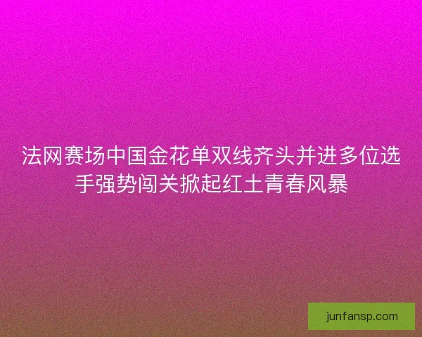 法网赛场中国金花单双线齐头并进多位选手强势闯关掀起红土青春风暴