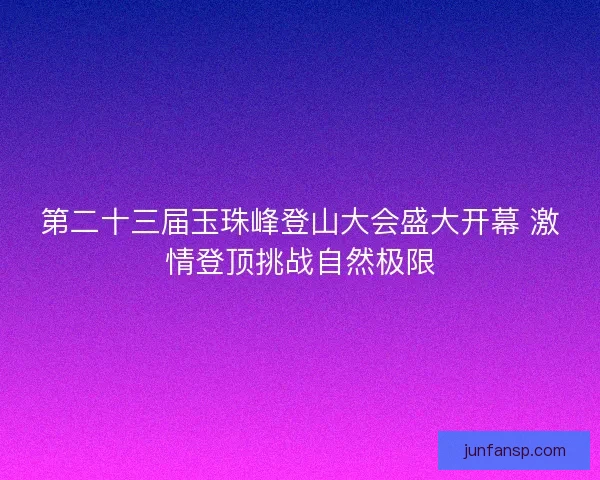 第二十三届玉珠峰登山大会盛大开幕 激情登顶挑战自然极限