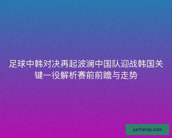 足球中韩对决再起波澜中国队迎战韩国关键一役解析赛前前瞻与走势