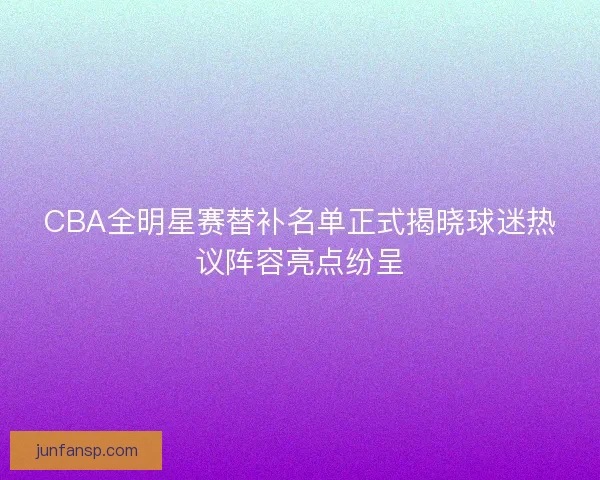 CBA全明星赛替补名单正式揭晓球迷热议阵容亮点纷呈