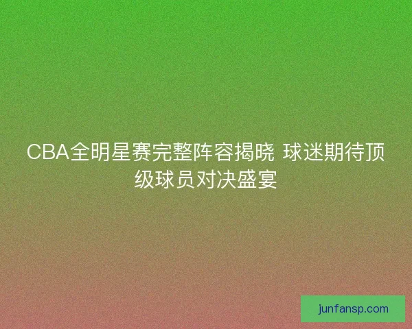 CBA全明星赛完整阵容揭晓 球迷期待顶级球员对决盛宴