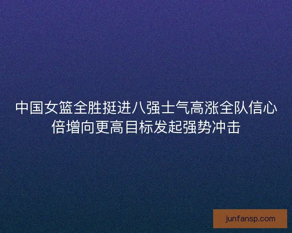 中国女篮全胜挺进八强士气高涨全队信心倍增向更高目标发起强势冲击