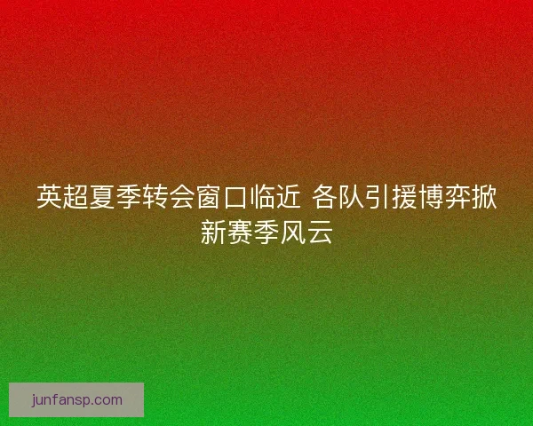 英超夏季转会窗口临近 各队引援博弈掀新赛季风云