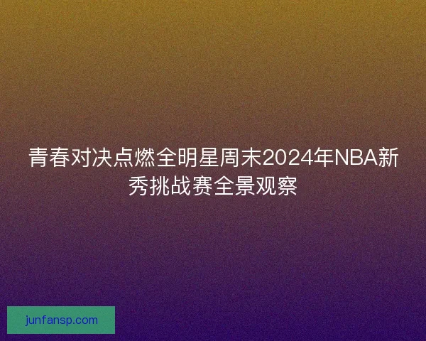青春对决点燃全明星周末2024年NBA新秀挑战赛全景观察