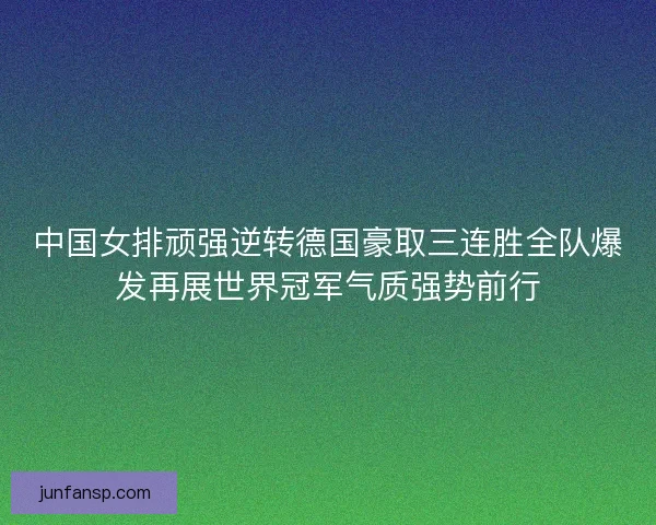 中国女排顽强逆转德国豪取三连胜全队爆发再展世界冠军气质强势前行