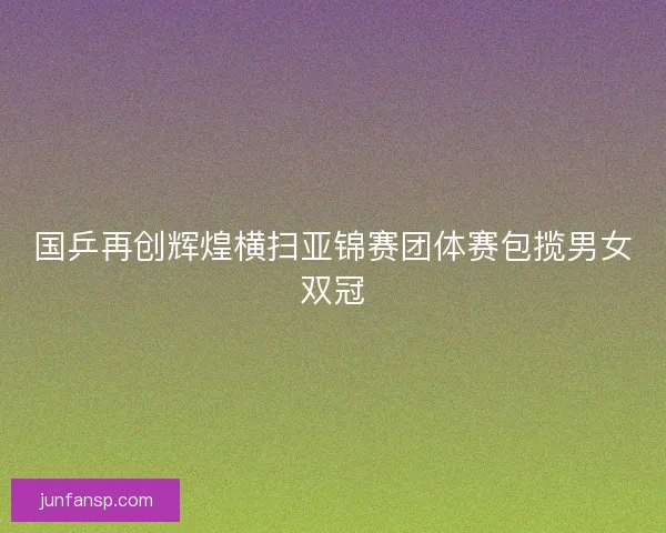 国乒再创辉煌横扫亚锦赛团体赛包揽男女双冠