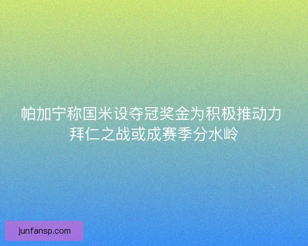 帕加宁称国米设夺冠奖金为积极推动力 拜仁之战或成赛季分水岭