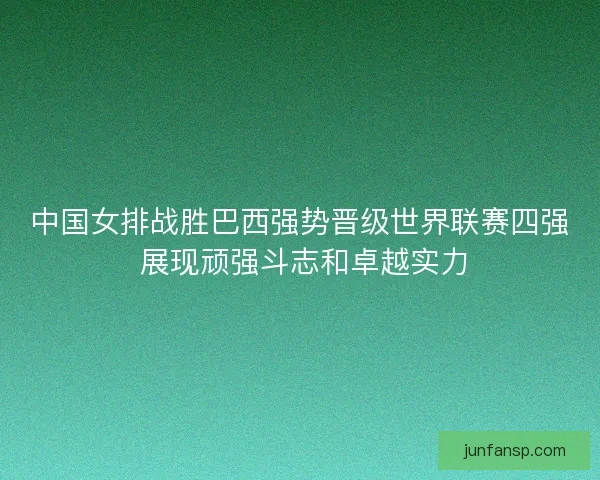 中国女排战胜巴西强势晋级世界联赛四强 展现顽强斗志和卓越实力