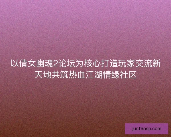 以倩女幽魂2论坛为核心打造玩家交流新天地共筑热血江湖情缘社区