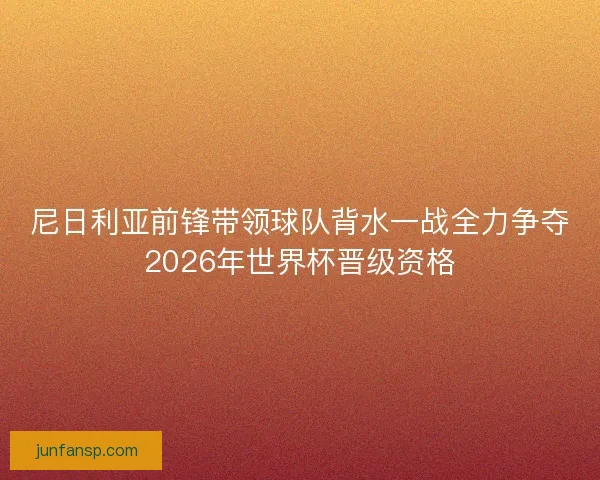 尼日利亚前锋带领球队背水一战全力争夺2026年世界杯晋级资格